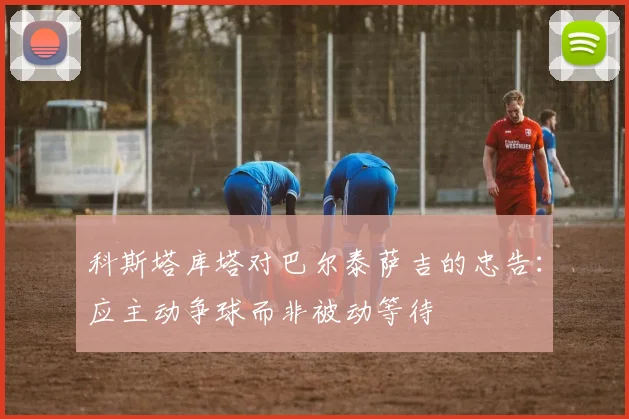 科斯塔库塔对巴尔泰萨吉的忠告：应主动争球而非被动等待