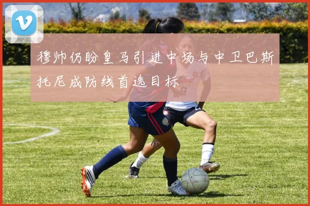 穆帅仍盼皇马引进中场与中卫巴斯托尼成防线首选目标