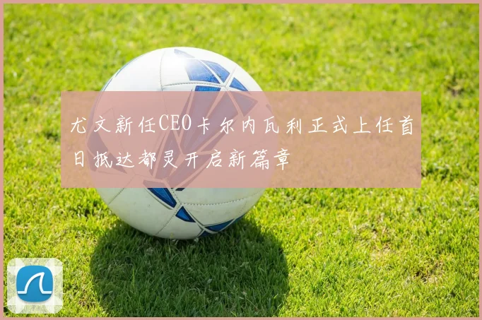 尤文新任CEO卡尔内瓦利正式上任首日抵达都灵开启新篇章