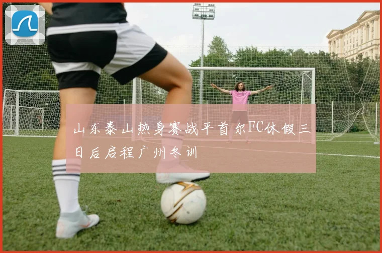 山东泰山热身赛战平首尔FC休假三日后启程广州冬训