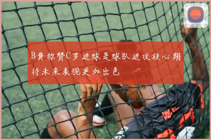 B费称赞C罗进球是球队进攻核心期待未来表现更加出色