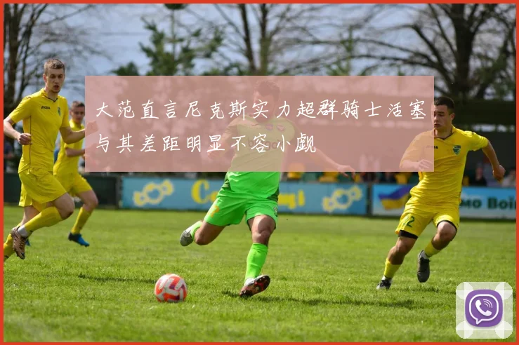 大范直言尼克斯实力超群骑士活塞与其差距明显不容小觑