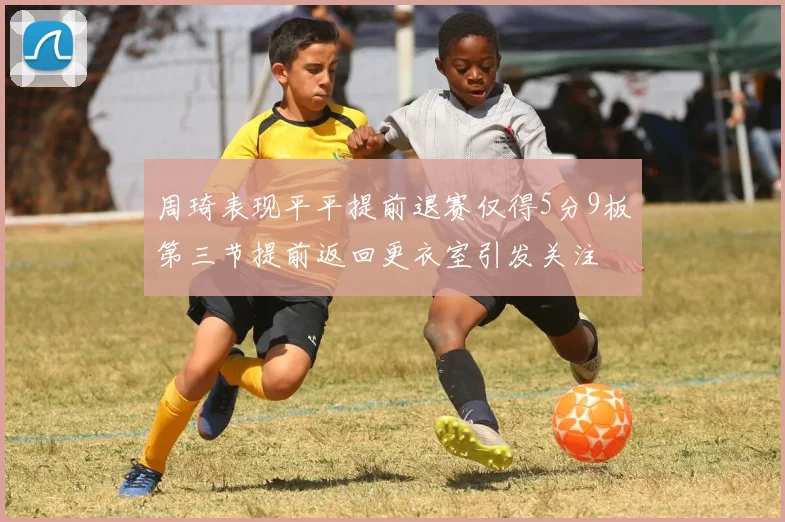 周琦表现平平提前退赛仅得5分9板第三节提前返回更衣室引发关注