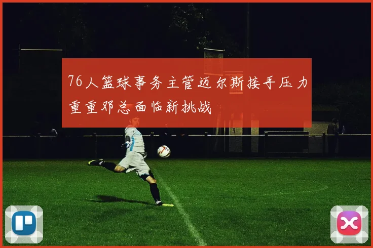 76人篮球事务主管迈尔斯接手压力重重邓总面临新挑战
