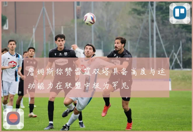 詹姆斯称赞雷霆双塔具备高度与运动能力在联盟中极为罕见