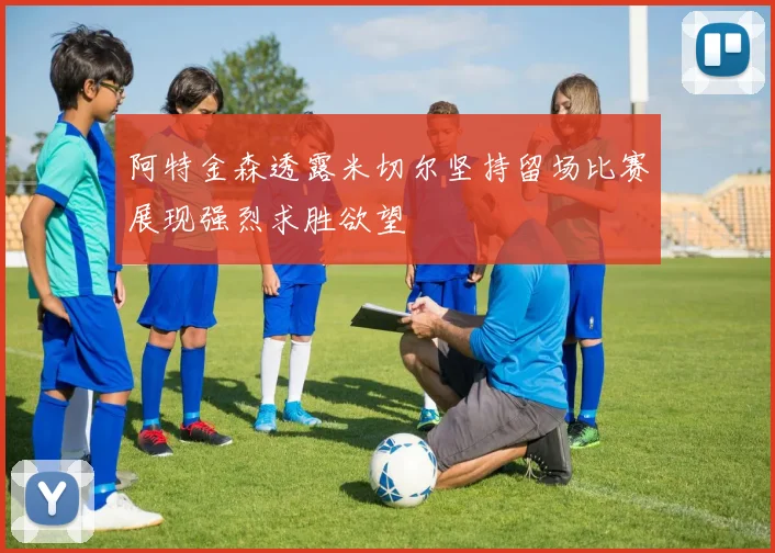 阿特金森透露米切尔坚持留场比赛展现强烈求胜欲望