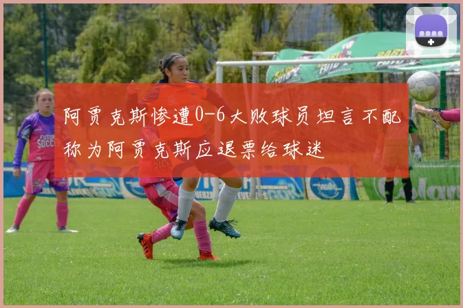 阿贾克斯惨遭0-6大败球员坦言不配称为阿贾克斯应退票给球迷