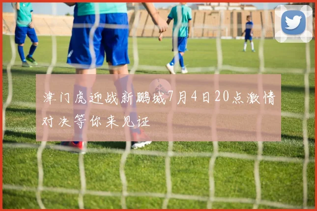 津门虎迎战新鹏城7月4日20点激情对决等你来见证