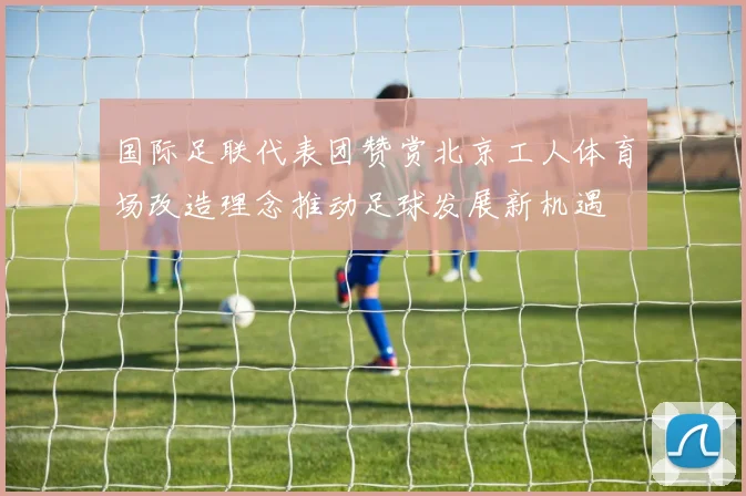 国际足联代表团赞赏北京工人体育场改造理念推动足球发展新机遇