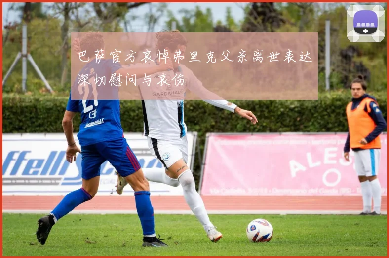 巴萨官方哀悼弗里克父亲离世表达深切慰问与哀伤