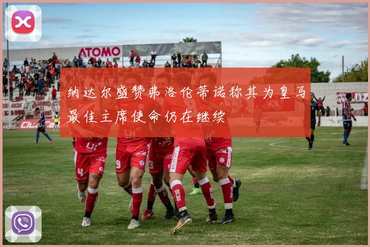 纳达尔盛赞弗洛伦蒂诺称其为皇马最佳主席使命仍在继续
