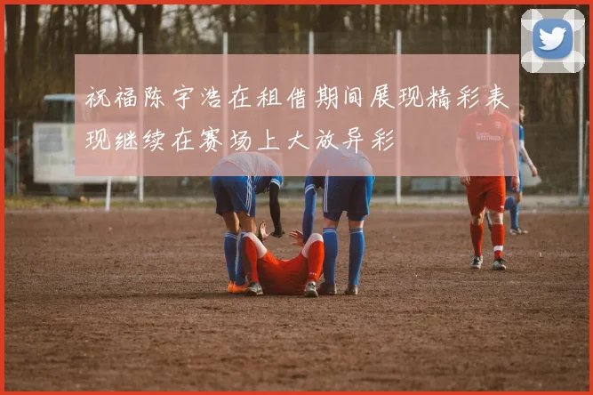 祝福陈宇浩在租借期间展现精彩表现继续在赛场上大放异彩