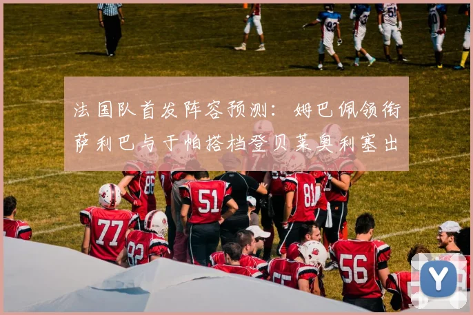 法国队首发阵容预测：姆巴佩领衔萨利巴与于帕搭档登贝莱奥利塞出战