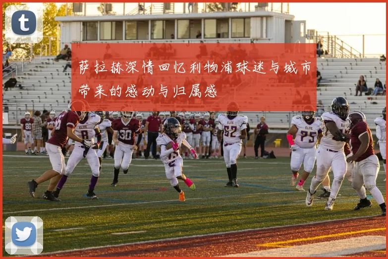 萨拉赫深情回忆利物浦球迷与城市带来的感动与归属感