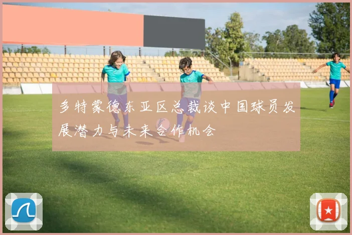多特蒙德东亚区总裁谈中国球员发展潜力与未来合作机会