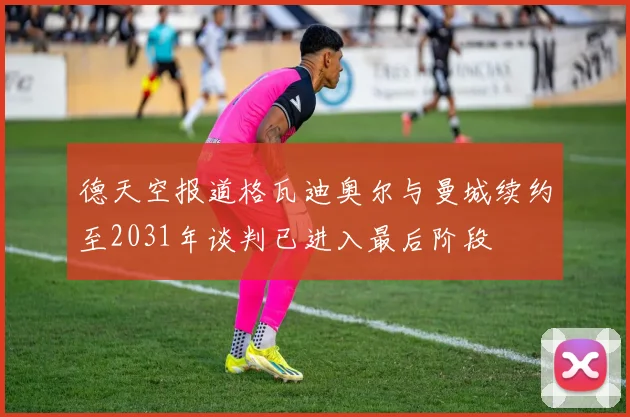 德天空报道格瓦迪奥尔与曼城续约至2031年谈判已进入最后阶段