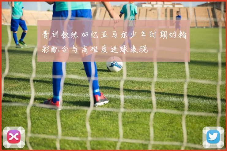 青训教练回忆亚马尔少年时期的精彩配合与高难度进球表现