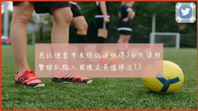 恩比德首节表现低迷仅得3分失误频繁球队陷入困境正负值惨淡13