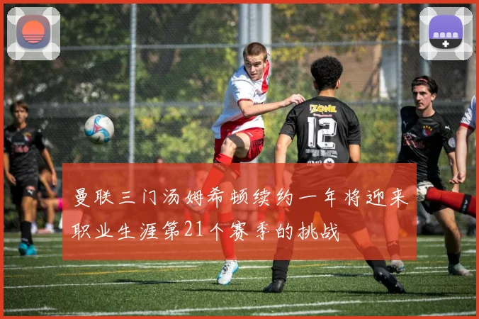 曼联三门汤姆希顿续约一年将迎来职业生涯第21个赛季的挑战