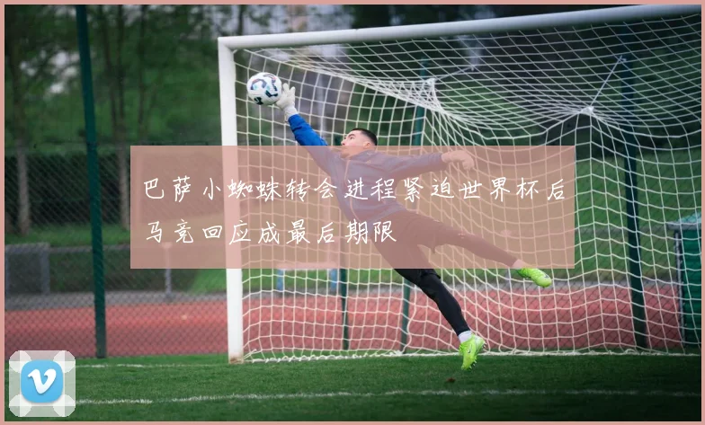 巴萨小蜘蛛转会进程紧迫世界杯后马竞回应成最后期限