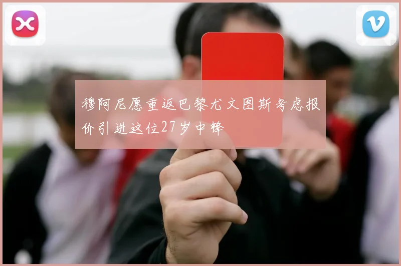 穆阿尼愿重返巴黎尤文图斯考虑报价引进这位27岁中锋