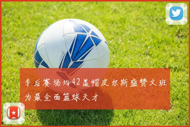 季后赛场均42盖帽皮尔斯盛赞文班为最全面篮球天才