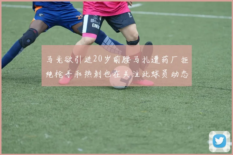 马竞欲引进20岁前腰马扎遭药厂拒绝枪手和热刺也在关注此球员动态